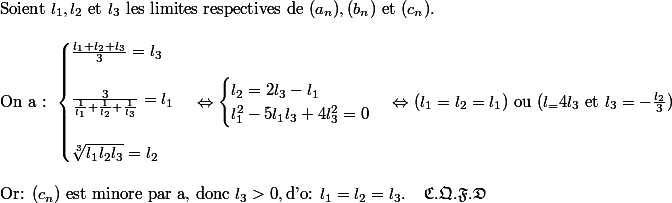 \text{Soient } l_1, l_2 \text{ et }l_3 \text{ les limites respectives de } (a_n), (b_n) \text{ et } (c_n).\\\\ \text{On a : }\begin{cases} \frac{l_1+l_2+l_3}{3}=l_3 \\ \\ \frac{3}{\frac{1}{l_1}+\frac{1}{l_2}+\frac{1}{l_3}}=l_1\\ \\ \sqrt[3]{l_1l_2l_3}=l_2 \end{cases}\Leftrightarrow \begin{cases} l_2=2l_3-l_1 \\ l_1^2-5l_1l_3+4l_3^2=0 \end{cases}\Leftrightarrow (l_1= l_2=l_1) \text{ ou } (l_=4l_3 \text{ et } l_3=-\frac{l_2}{3})\\\\\text{Or: }(c_n) \text{ est minore par a, donc }l_3>0, \text{d'o: } l_1=l_2=l_3. \;\;\;\; \mathfrak{C.Q.F.D}